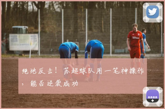 绝地反击！苏超球队用一笔神操作，能否逆袭成功