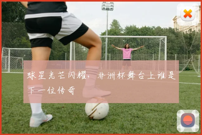 球星光芒闪耀，非洲杯舞台上谁是下一位传奇