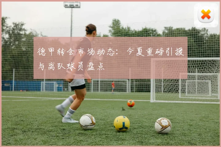 德甲转会市场动态：今夏重磅引援与离队球员盘点