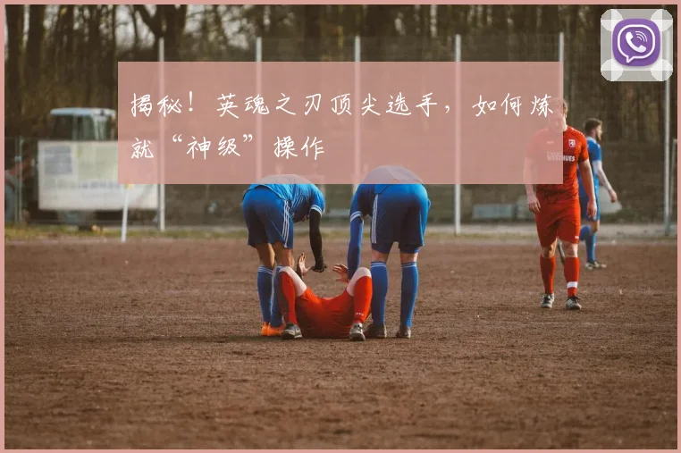 揭秘！英魂之刃顶尖选手，如何炼就“神级”操作