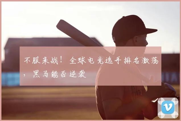 不服来战！全球电竞选手排名激荡，黑马能否逆袭