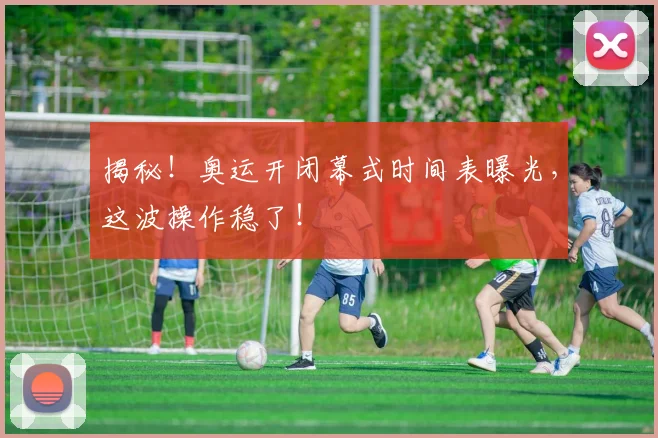 揭秘！奥运开闭幕式时间表曝光，这波操作稳了！