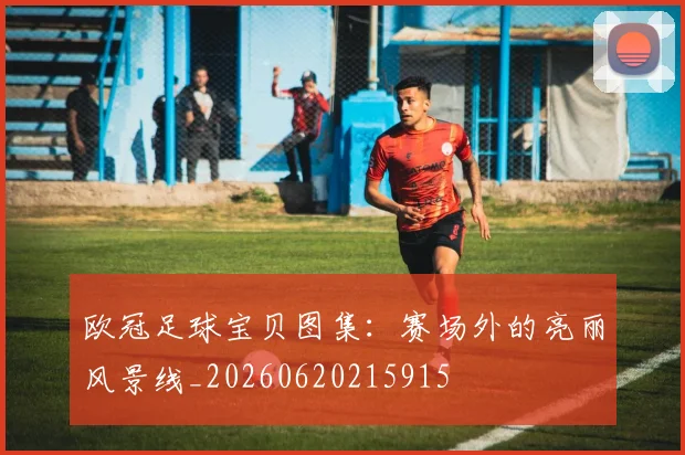 欧冠足球宝贝图集：赛场外的亮丽风景线_20260620215915