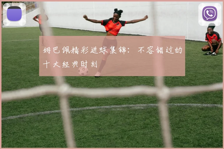 姆巴佩精彩进球集锦：不容错过的十大经典时刻