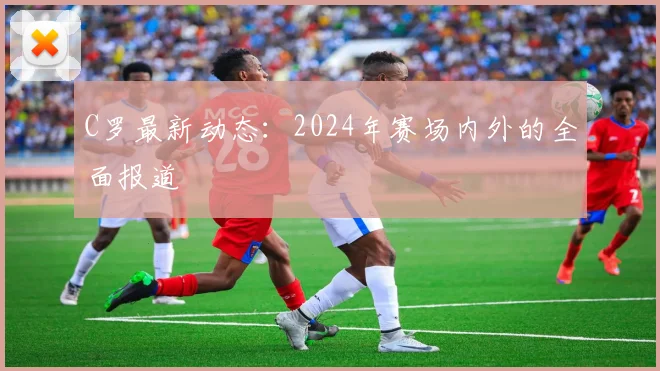 C罗最新动态：2024年赛场内外的全面报道
