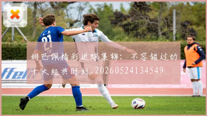 姆巴佩精彩进球集锦：不容错过的十大经典时刻_20260524134549