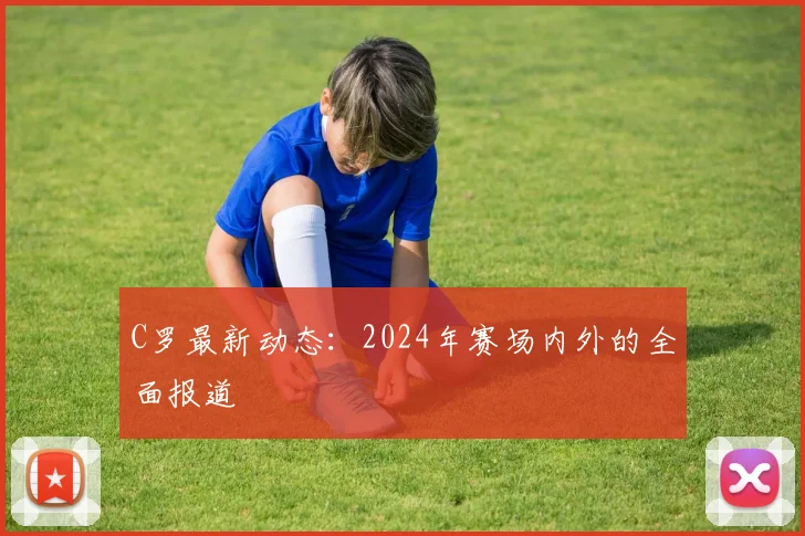 C罗最新动态：2024年赛场内外的全面报道
