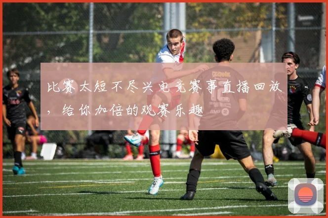 比赛太短不尽兴电竞赛事直播回放，给你加倍的观赛乐趣