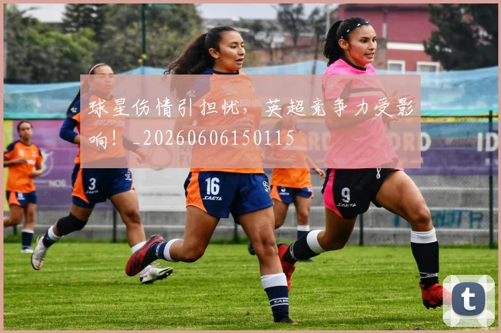 球星伤情引担忧，英超竞争力受影响！_20260606150115