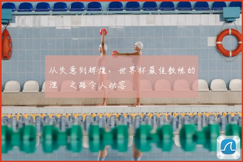 从失意到辉煌，世界杯最佳教练的涅槃之路令人动容