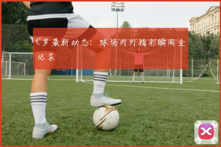 C罗最新动态：球场内外精彩瞬间全记录