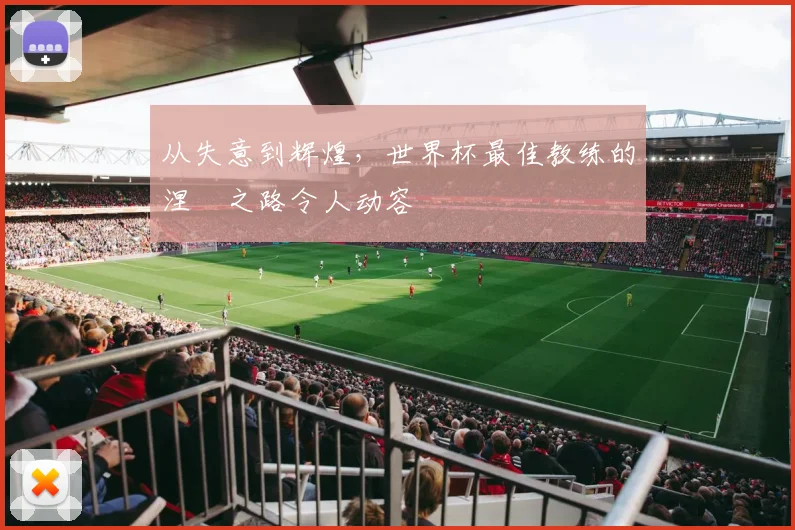 从失意到辉煌，世界杯最佳教练的涅槃之路令人动容