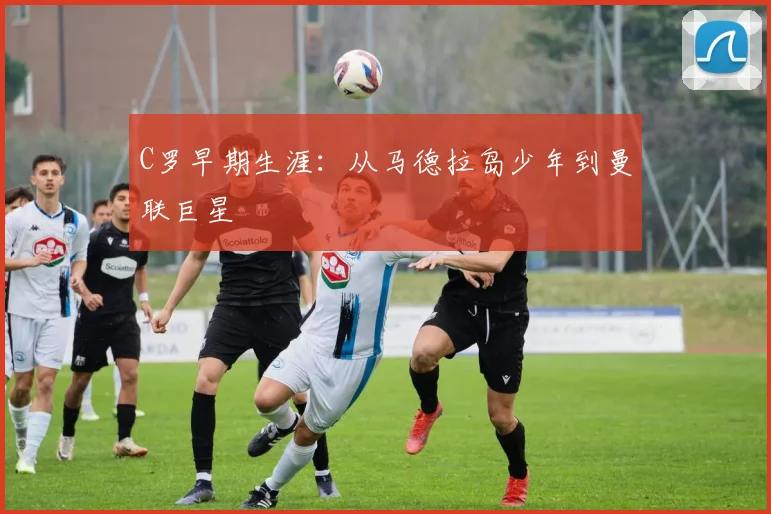 C罗早期生涯：从马德拉岛少年到曼联巨星