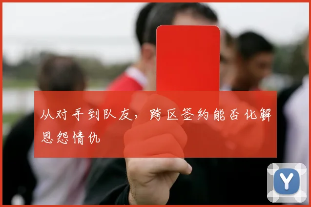 从对手到队友，跨区签约能否化解恩怨情仇