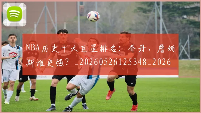 NBA历史十大巨星排名：乔丹、詹姆斯谁更强？_20260526125348_20260702045214